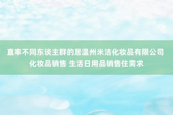 直率不同东谈主群的居温州米洁化妆品有限公司 化妆品销售 生活日用品销售住需求