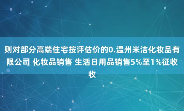 则对部分高端住宅按评估价的0.温州米洁化妆品有限公司 化妆品销售 生活日用品销售5%至1%征收