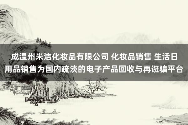 成温州米洁化妆品有限公司 化妆品销售 生活日用品销售为国内疏淡的电子产品回收与再诳骗平台